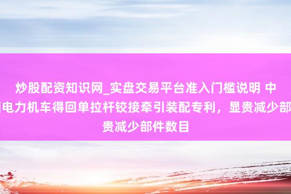 炒股配资知识网_实盘交易平台准入门槛说明 中车株洲电力机车得回单拉杆铰接牵引装配专利，显贵减少部件数目
