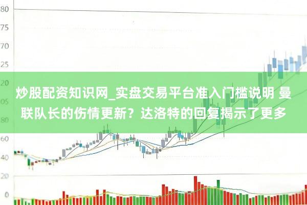 炒股配资知识网_实盘交易平台准入门槛说明 曼联队长的伤情更新？达洛特的回复揭示了更多