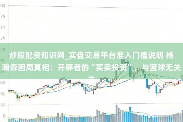 炒股配资知识网_实盘交易平台准入门槛说明 杨瀚森困局真相：开辟者的“买卖投资”，与篮球无关