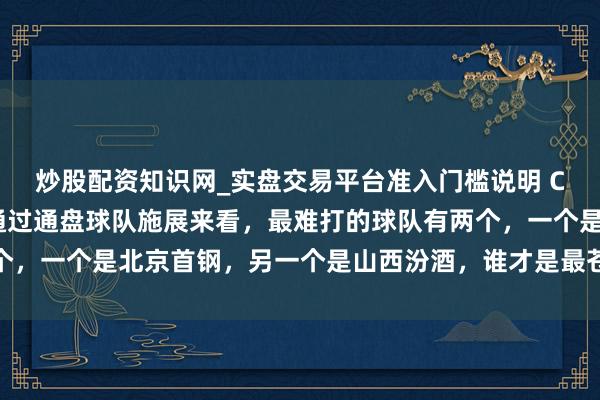 炒股配资知识网_实盘交易平台准入门槛说明 CBA新赛季开赛以来，通过通盘球队施展来看，最难打的球队有两个，一个是北京首钢，另一个是山西汾酒，谁才是最苍劲敌手激发烧议