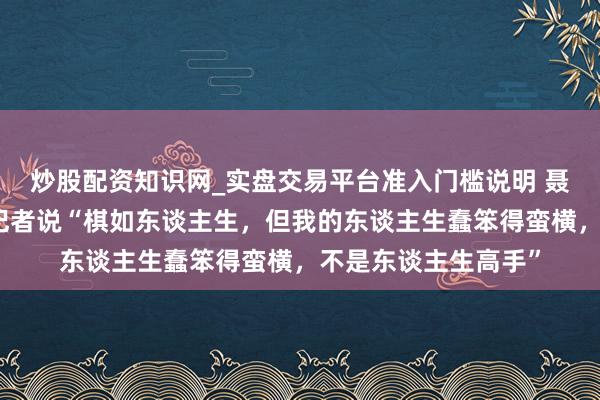 炒股配资知识网_实盘交易平台准入门槛说明 聂卫平曾对闲适日报记者说“棋如东谈主生，但我的东谈主生蠢笨得蛮横，不是东谈主生高手”