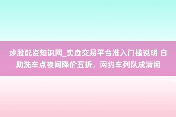 炒股配资知识网_实盘交易平台准入门槛说明 自助洗车点夜间降价五折，网约车列队成清闲