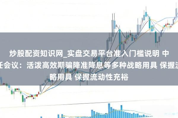 炒股配资知识网_实盘交易平台准入门槛说明 中央经济责任会议：活泼高效期骗降准降息等多种战略用具 保握流动性充裕