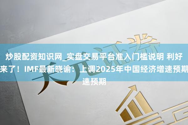 炒股配资知识网_实盘交易平台准入门槛说明 利好来了！IMF最新晓谕：上调2025年中国经济增速预期