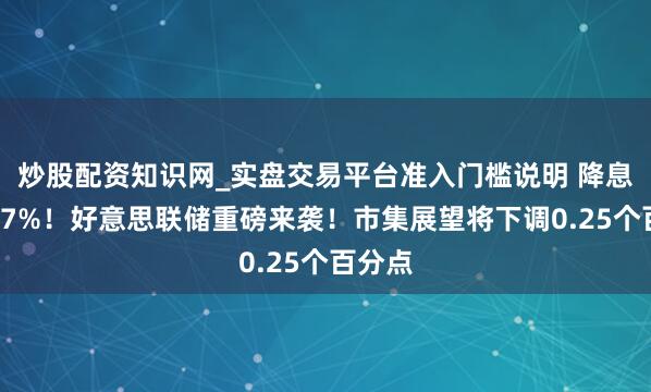 炒股配资知识网_实盘交易平台准入门槛说明 降息概率87%！好意思联储重磅来袭！市集展望将下调0.25个百分点