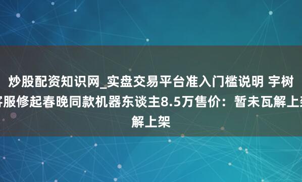 炒股配资知识网_实盘交易平台准入门槛说明 宇树客服修起春晚同款机器东谈主8.5万售价：暂未瓦解上架