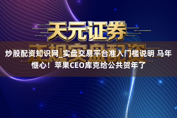 炒股配资知识网_实盘交易平台准入门槛说明 马年惬心！苹果CEO库克给公共贺年了