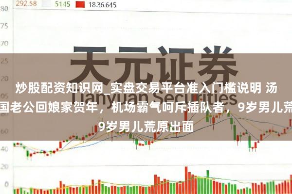 炒股配资知识网_实盘交易平台准入门槛说明 汤唯带韩国老公回娘家贺年，机场霸气呵斥插队者，9岁男儿荒原出面