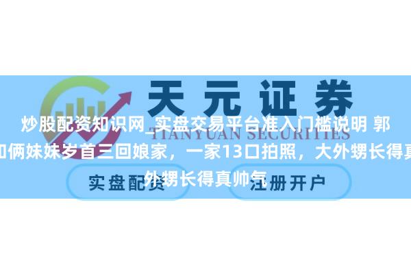 炒股配资知识网_实盘交易平台准入门槛说明 郭碧婷和俩妹妹岁首三回娘家，一家13口拍照，大外甥长得真帅气