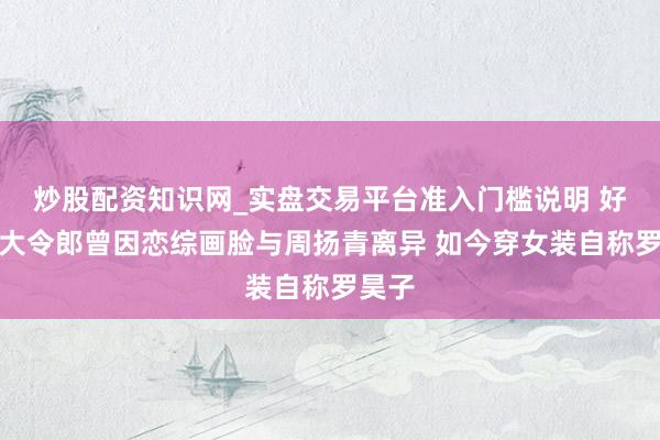 炒股配资知识网_实盘交易平台准入门槛说明 好利来大令郎曾因恋综画脸与周扬青离异 如今穿女装自称罗昊子