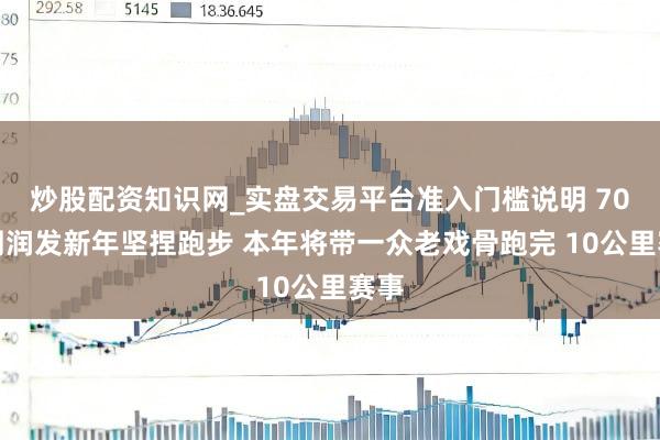 炒股配资知识网_实盘交易平台准入门槛说明 70岁周润发新年坚捏跑步 本年将带一众老戏骨跑完 10公里赛事