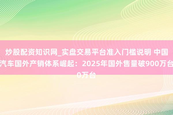 炒股配资知识网_实盘交易平台准入门槛说明 中国汽车国外产销体系崛起：2025年国外售量破900万台