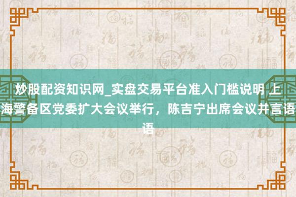炒股配资知识网_实盘交易平台准入门槛说明 上海警备区党委扩大会议举行，陈吉宁出席会议并言语