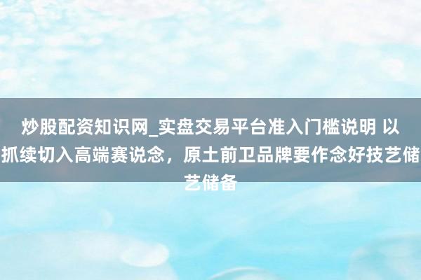 炒股配资知识网_实盘交易平台准入门槛说明 以可抓续切入高端赛说念，原土前卫品牌要作念好技艺储备