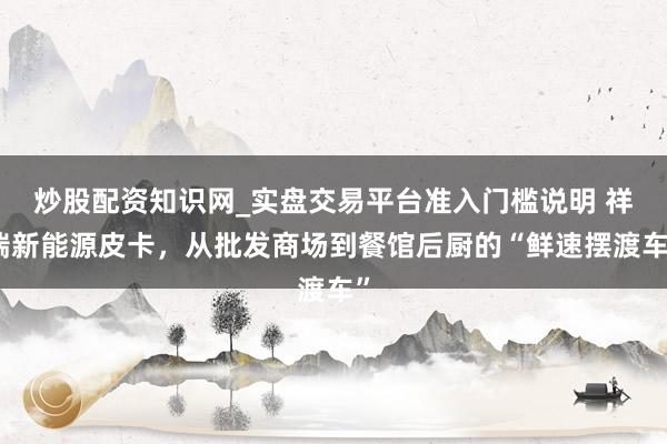 炒股配资知识网_实盘交易平台准入门槛说明 祥瑞新能源皮卡，从批发商场到餐馆后厨的“鲜速摆渡车”