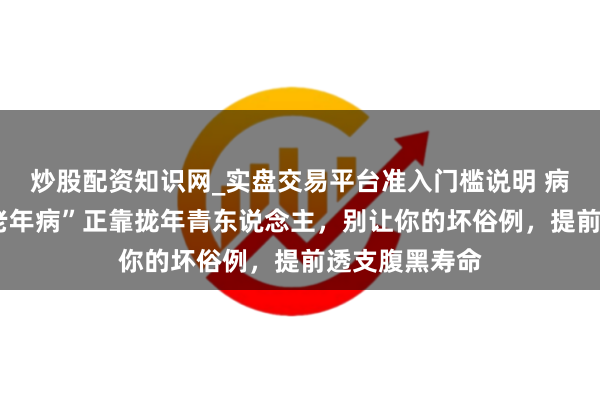 炒股配资知识网_实盘交易平台准入门槛说明 病死率第1的“老年病”正靠拢年青东说念主，别让你的坏俗例，提前透支腹黑寿命