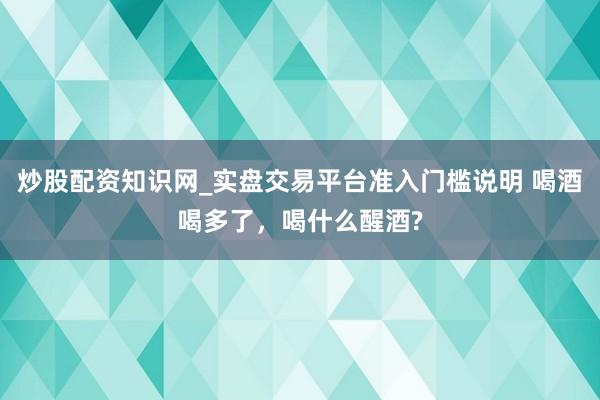 炒股配资知识网_实盘交易平台准入门槛说明 喝酒喝多了，喝什么醒酒?