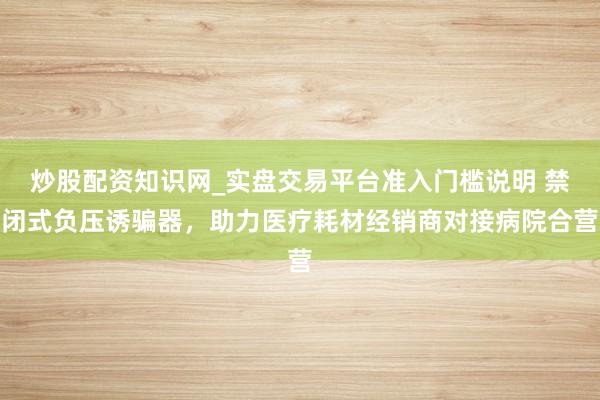 炒股配资知识网_实盘交易平台准入门槛说明 禁闭式负压诱骗器，助力医疗耗材经销商对接病院合营