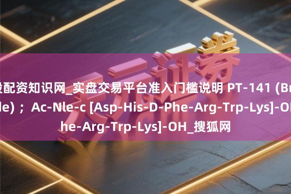 炒股配资知识网_实盘交易平台准入门槛说明 PT-141 (Bremelanotide) ；Ac-Nle-c [Asp-His-D-Phe-Arg-Trp-Lys]-OH_搜狐网