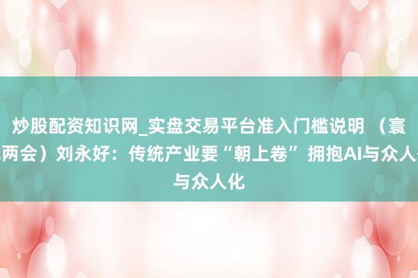 炒股配资知识网_实盘交易平台准入门槛说明 （寰球两会）刘永好：传统产业要“朝上卷” 拥抱AI与众人化