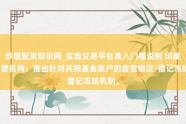 炒股配资知识网_实盘交易平台准入门槛说明 印度商场监管机构：推出针对共同基金账户的自觉锁定/借记冻结机制。