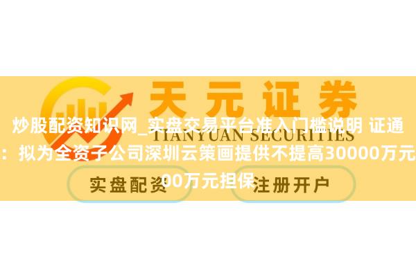 炒股配资知识网_实盘交易平台准入门槛说明 证通电子：拟为全资子公司深圳云策画提供不提高30000万元担保