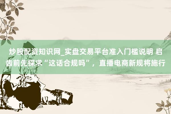炒股配资知识网_实盘交易平台准入门槛说明 启齿前先探求“这话合规吗”，直播电商新规将施行
