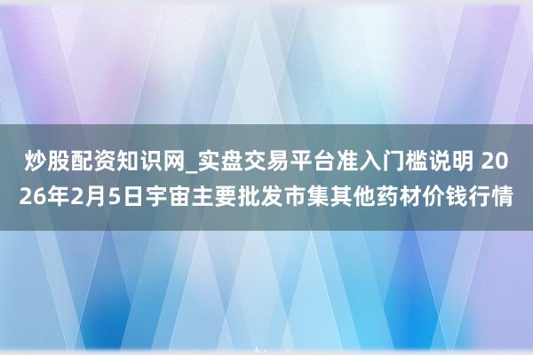 炒股配资知识网_实盘交易平台准入门槛说明 2026年2月5日宇宙主要批发市集其他药材价钱行情