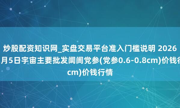 炒股配资知识网_实盘交易平台准入门槛说明 2026年2月5日宇宙主要批发阛阓党参(党参0.6-0.8cm)价钱行情