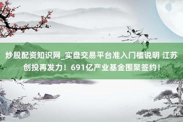炒股配资知识网_实盘交易平台准入门槛说明 江苏创投再发力！691亿产业基金围聚签约！