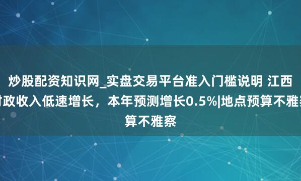 炒股配资知识网_实盘交易平台准入门槛说明 江西财政收入低速增长，本年预测增长0.5%|地点预算不雅察