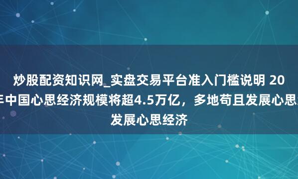 炒股配资知识网_实盘交易平台准入门槛说明 2029年中国心思经济规模将超4.5万亿，多地苟且发展心思经济