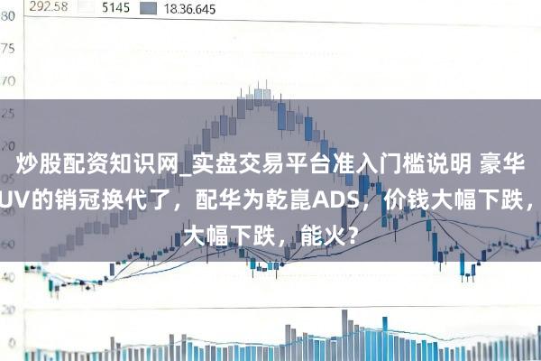 炒股配资知识网_实盘交易平台准入门槛说明 豪华中型SUV的销冠换代了，配华为乾崑ADS，价钱大幅下跌，能火？