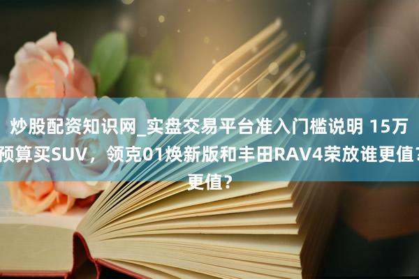 炒股配资知识网_实盘交易平台准入门槛说明 15万预算买SUV，领克01焕新版和丰田RAV4荣放谁更值？