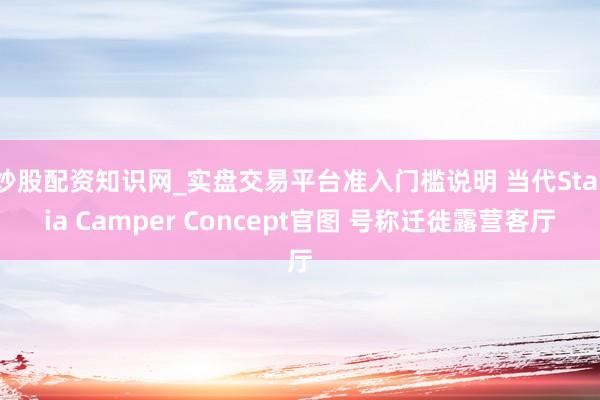 炒股配资知识网_实盘交易平台准入门槛说明 当代Staria Camper Concept官图 号称迁徙露营客厅