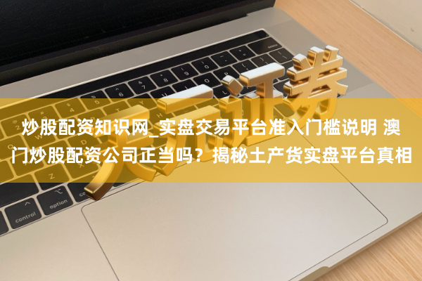 炒股配资知识网_实盘交易平台准入门槛说明 澳门炒股配资公司正当吗？揭秘土产货实盘平台真相