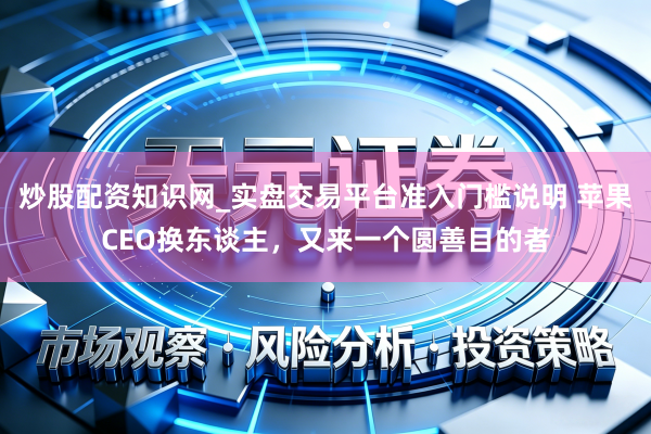 炒股配资知识网_实盘交易平台准入门槛说明 苹果CEO换东谈主，又来一个圆善目的者