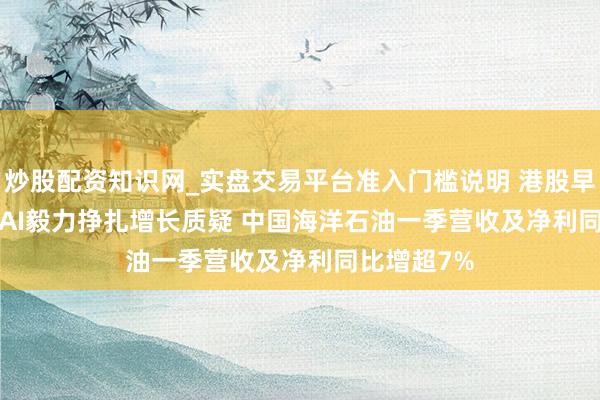 炒股配资知识网_实盘交易平台准入门槛说明 港股早报 | OpenAI毅力挣扎增长质疑 中国海洋石油一季营收及净利同比增超7%