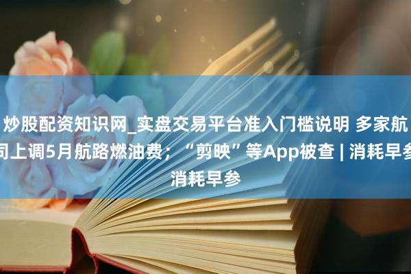 炒股配资知识网_实盘交易平台准入门槛说明 多家航司上调5月航路燃油费；“剪映”等App被查 | 消耗早参