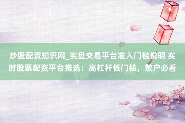 炒股配资知识网_实盘交易平台准入门槛说明 实时股票配资平台推选：高杠杆低门槛，散户必看