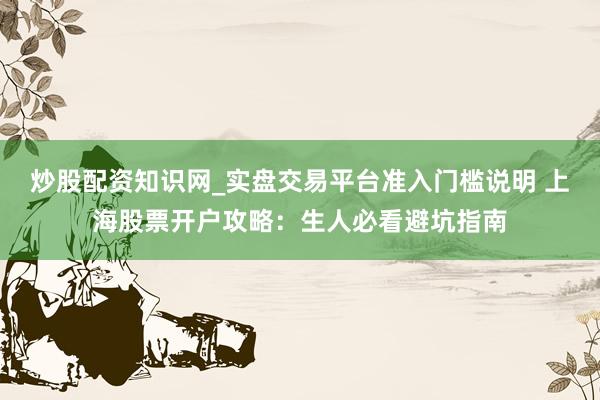 炒股配资知识网_实盘交易平台准入门槛说明 上海股票开户攻略：生人必看避坑指南
