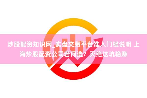 炒股配资知识网_实盘交易平台准入门槛说明 上海炒股配资公司若何选？灭绝这坑稳赚