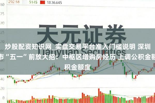 炒股配资知识网_实盘交易平台准入门槛说明 深圳楼市“五一”前放大招：中枢区增购房经历 上调公积金额度