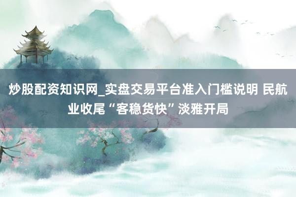 炒股配资知识网_实盘交易平台准入门槛说明 民航业收尾“客稳货快”淡雅开局