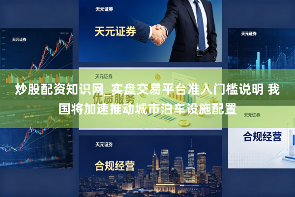 炒股配资知识网_实盘交易平台准入门槛说明 我国将加速推动城市泊车设施配置