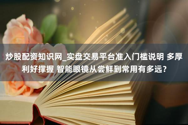 炒股配资知识网_实盘交易平台准入门槛说明 多厚利好撑握 智能眼镜从尝鲜到常用有多远？