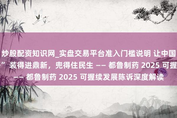 炒股配资知识网_实盘交易平台准入门槛说明 让中国东说念主的 “药瓶子” 装得进鼎新，兜得住民生 —— 都鲁制药 2025 可握续发展陈诉深度解读