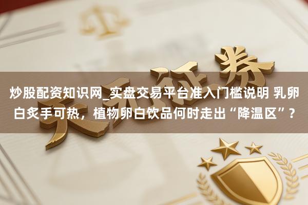炒股配资知识网_实盘交易平台准入门槛说明 乳卵白炙手可热，植物卵白饮品何时走出“降温区”？